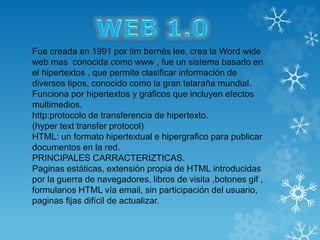 Fue creada en 1991 por tim bernés lee, crea la Word wide
web mas conocida como www , fue un sistema basado en
el hipertextos , que permite clasificar información de
diversos tipos, conocido como la gran telaraña mundial.
Funciona por hipertextos y gráficos que incluyen efectos
multimedios.
http:protocolo de transferencia de hipertexto.
(hyper text transfer protocol)
HTML: un formato hipertextual e hipergrafico para publicar
documentos en la red.
PRINCIPALES CARRACTERIZTICAS.
Paginas estáticas, extensión propia de HTML introducidas
por la guerra de navegadores, libros de visita ,botones gif ,
formularios HTML vía email, sin participación del usuario,
paginas fijas difícil de actualizar.
 