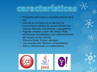 • Presencia informativa y accesible atreves de la
red.
• Internet se convierte en un servidor de
conocimiento estático de acceso limitado por
razones técnicas, económicas, y geográficas.
• Paginas creadas a partir del código HTML
difícilmente actualizadas y con nula interacción
del usuario en las mismas.
• Discurso lineal. Emisor –receptor .
• Los usuarios son “lectores consumidores”
• Sitios y direccionales no colaborativos.
 