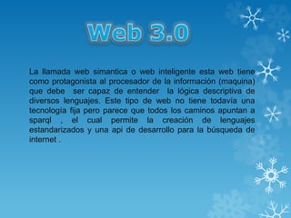 La llamada web simantica o web inteligente esta web tiene
como protagonista al procesador de la información (maquina)
que debe ser capaz de entender la lógica descriptiva de
diversos lenguajes. Este tipo de web no tiene todavía una
tecnología fija pero parece que todos los caminos apuntan a
sparql , el cual permite la creación de lenguajes
estandarizados y una api de desarrollo para la búsqueda de
internet .
 