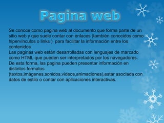 Se conoce como pagina web al documento que forma parte de un
sitio web y que suele contar con enlaces (también conocidos como
hipervínculos o links ) para facilitar la información entre los
contenidos
Las paginas web están desarrolladas con lenguajes de marcado
como HTML que pueden ser interpretados por los navegadores.
De esta forma, las pagina pueden presentar información en
distintos formatos
(textos,imágenes,sonidos,videos,animaciones),estar asociada con
datos de estilo o contar con aplicaciones interactivas.
 