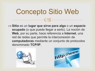 
 Sitio es un lugar que sirve para algo o un espacio
ocupado (o que puede llegar a serlo). La noción de
Web, por su parte, hace referencia a Internet, una
red de redes que permite la interconexión de
computadoras mediante un conjunto de protocolos
denominado TCP/IP.
Concepto Sitio Web
 
