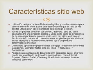 
 Utilización de tipos de letra fácilmente legibles y una herramienta para
permitir crecer el texto. Existe una estimación de que el 75% de los
adultos utiliza algún tipo de anteojos para corregir la visión.
 Todas las páginas contarán con un URL absoluto. Esto es, cada
página tendrá una dirección distinta y única en la barra de direcciones
de tu navegador (puede parecer obvio, pero hay sitios web que no
funcionan así). Haciéndolo correctamente, es posible para el visitante
añadir tu página a favoritos o enviar una liga a un producto
determinado por e-mail.
 De manera opcional se puede utilizar la migaja (breadcrumb) en todas
las páginas. Ejemplo: “Usted está en: Inicio –> Servicios –>
Consultoría”.
 Apegarse a estándares de desarrollo para garantizar que el sitio web
pueda ser visualizado en todos los navegadores, como Internet
Explorer, Firefox, Safari, Chrome y Opera tanto en computadoras
Windows como Mac.
Características sitio web
 