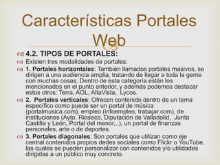  4.2. TIPOS DE PORTALES:
 Existen tres modalidades de portales:
 1. Portales horizontales: También llamados portales masivos, se
dirigen a una audiencia amplia, tratando de llegar a toda la gente
con muchas cosas. Dentro de esta categoría están los
mencionados en el punto anterior, y además podemos destacar
estos otros: Terra, AOL, AltaVista, Lycos.
 2. Portales verticales: Ofrecen contenido dentro de un tema
específico como puede ser un portal de música
(portalmusica.com), empleo (infoempleo, trabajar.com), de
instituciones (Ayto. Rioseco, Diputación de Valladolid, Junta
Castilla y León, Portal del menor,..), un portal de finanzas
personales, arte o de deportes.
 3. Portales diagonales: Son portales que utilizan como eje
central contenidos propios dedes sociales como Flickr o YouTube,
las cuales se pueden personalizar con contenidos y/o utilidades
dirigidas a un público muy concreto.
Características Portales
Web
 