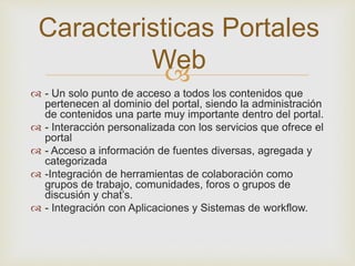 
 - Un solo punto de acceso a todos los contenidos que
pertenecen al dominio del portal, siendo la administración
de contenidos una parte muy importante dentro del portal.
 - Interacción personalizada con los servicios que ofrece el
portal
 - Acceso a información de fuentes diversas, agregada y
categorizada
 -Integración de herramientas de colaboración como
grupos de trabajo, comunidades, foros o grupos de
discusión y chat’s.
 - Integración con Aplicaciones y Sistemas de workflow.
Caracteristicas Portales
Web
 