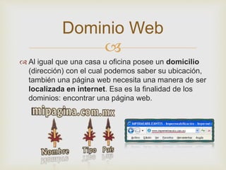 
 Al igual que una casa u oficina posee un domicilio
(dirección) con el cual podemos saber su ubicación,
también una página web necesita una manera de ser
localizada en internet. Esa es la finalidad de los
dominios: encontrar una página web.
Dominio Web
 