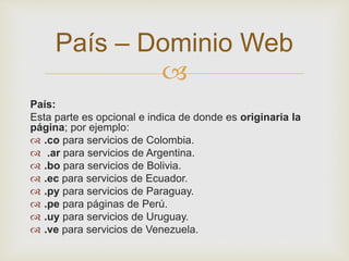 
País:
Esta parte es opcional e indica de donde es originaria la
página; por ejemplo:
 .co para servicios de Colombia.
 .ar para servicios de Argentina.
 .bo para servicios de Bolivia.
 .ec para servicios de Ecuador.
 .py para servicios de Paraguay.
 .pe para páginas de Perú.
 .uy para servicios de Uruguay.
 .ve para servicios de Venezuela.
País – Dominio Web
 