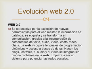 
WEB 2.0
 Se caracteriza por la explosión de nuevas
herramientas para el web master, la información se
cataloga, se etiqueta y se transforma en
comunicación, gracias a la incorporación de
comentarios de texto, audio, vídeo, chats, video
chats. La web incorpora lenguajes de programación
dinámicos y acceso a bases de datos. Nacen los
blogs, los wikis, el audio y el vídeo se integran sin
ningún problema en la web. Empieza a ser un
sistema para potenciar las redes sociales.
Evolución web 2.0
 