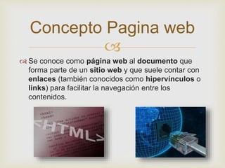 
 Se conoce como página web al documento que
forma parte de un sitio web y que suele contar con
enlaces (también conocidos como hipervínculos o
links) para facilitar la navegación entre los
contenidos.
Concepto Pagina web
 