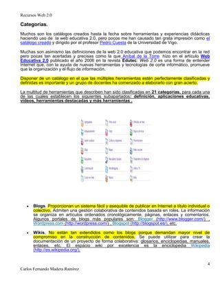 Recursos Web 2.0
4
Carlos Fernando Madera Ramírez
Categorías.
Muchos son los catálogos creados hasta la fecha sobre herramientas y experiencias didácticas
haciendo uso de la web educativa 2.0, pero pocos me han causado tan grata impresión como el
catálogo creado y dirigido por el profesor Pedro Cuesta de la Universidad de Vigo.
Muchas son asimismo las definiciones de la web 2.0 educativa que podemos encontrar en la red
pero pocas tan acertadas y precisas como la que Aníbal de la Torre hizo en el artículo Web
Educativa 2.0 publicado el año 2006 en la revista Edutec: Web 2.0 es una forma de entender
Internet que, con la ayuda de nuevas herramientas y tecnologías de corte informático, promueve
que la organización y el flujo de información.
Disponer de un catálogo en el que las múltiples herramientas estén perfectamente clasificadas y
definidas es importante y un grupo de docentes ha comenzado a elaborarlo con gran acierto.
La multitud de herramientas que describen han sido clasificadas en 21 categorías, para cada una
de las cuales establecen los siguientes subapartados: definición, aplicaciones educativas,
vídeos, herramientas destacadas y más herramientas .
Blogs. Proporcionan un sistema fácil y asequible de publicar en Internet a título individual o
colectivo. Admiten una gestión colaborativa de contenidos basada en roles. La información
se organiza en artículos ordenados cronológicamente, páginas, enlaces y comentarios.
Algunos portales de blogs más populares son: Blogger (http://www.blogger.com/) ,
Wordpress.com (http://wordpress.com/) , Blogspot (http://blogspot.es/), etc.
Wikis. No están tan extendidos como los blogs porque demandan mayor nivel de
compromiso en la construcción de contenidos. Se puede utilizar para crear la
documentación de un proyecto de forma colaborativa: glosarios, enciclopedias, manuales,
enlaces, etc. El espacio wiki por excelencia es la enciclopedia Wikipedia
(http://es.wikipedia.org/).
 