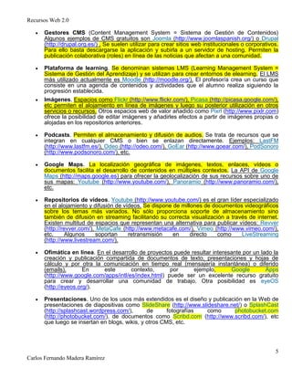 Recursos Web 2.0
5
Carlos Fernando Madera Ramírez
Gestores CMS (Content Management System = Sistema de Gestión de Contenidos)
Algunos ejemplos de CMS gratuitos son Joomla (http://www.joomlaspanish.org/) o Drupal
(http://drupal.org.es/) . Se suelen utilizar para crear sitios web institucionales o corporativos.
Para ello basta descargarse la aplicación y subirla a un servidor de hosting. Permiten la
publicación colaborativa (roles) en línea de las noticias que afectan a una comunidad.
Plataforma de learning. Se denominan sistemas LMS (Learning Management System =
Sistema de Gestión del Aprendizaje) y se utilizan para crear entornos de elearning. El LMS
más utilizado actualmente es Moodle (http://moodle.org/). El profesor/a crea un curso que
consiste en una agenda de contenidos y actividades que el alumno realiza siguiendo la
progresión establecida.
Imágenes. Espacios como Flickr (http://www.flickr.com/), Picasa (http://picasa.google.com/),
etc permiten el alojamiento en línea de imágenes y luego su posterior utilización en otros
servicios o recursos. Otros espacios web de valor añadido como Pixrl (http://www.pixlr.com)
ofrece la posibilidad de editar imágenes y añadirles efectos a partir de imágenes propias o
alojadas en los repositorios anteriores.
Podcasts. Permiten el almacenamiento y difusión de audios. Se trata de recursos que se
integran en cualquier CMS o bien se enlazan directamente. Ejemplos: LastFM
(http://www.lastfm.es/), Odeo (http://odeo.com/), GoEar (http://www.goear.com/), PodSonoro
(http://www.podsonoro.com/), etc.
Google Maps. La localización geográfica de imágenes, textos, enlaces, vídeos o
documentos facilita el desarrollo de contenidos en múltiples contextos. La API de Google
Maps (http://maps.google.es) para ofrecer la geolocalización de sus recursos sobre uno de
sus mapas: Youtube (http://www.youtube.com/), Panoramio (http://www.panoramio.com/),
etc.
Repositorios de vídeos. Youtube (http://www.youtube.com/) es el gran líder especializado
en el alojamiento y difusión de vídeos. Se dispone de millones de documentos videográficos
sobre los temas más variados. No sólo proporciona soporte de almacenamiento sino
también de difusión en streaming facilitando su correcta visualización a través de internet.
Existen multitud de espacios que representan una alternativa para publicar vídeos: Revver
(http://revver.com/), MetaCafe (http://www.metacafe.com/), Vimeo (http://www.vimeo.com/),
etc. Algunos soportan retransmisión en directo como LiveStreaming
(http://www.livestream.com/).
Ofimática en línea. En el desarrollo de proyectos puede resultar interesante por un lado la
creación y publicación compartida de documentos de texto, presentaciones y hojas de
cálculo y por otra la comunicación en tiempo real (mensajería instantánea) o diferido
(emails). En este contexto, por ejemplo, Google Apps
(http://www.google.com/apps/intl/es/index.html) puede ser un excelente recurso gratuito
para crear y desarrollar una comunidad de trabajo. Otra posibilidad es eyeOS
(http://eyeos.org/).
Presentaciones. Uno de los usos más extendidos es el diseño y publicación en la Web de
presentaciones de diapositivas como SlideShare (http://www.slideshare.net/) o SplashCast
(http://splashcast.wordpress.com/), de fotografías como photobucket.com
(http://photobucket.com/), de documentos como Scribd.com (http://www.scribd.com/), etc
que luego se insertan en blogs, wikis, y otros CMS, etc.
 