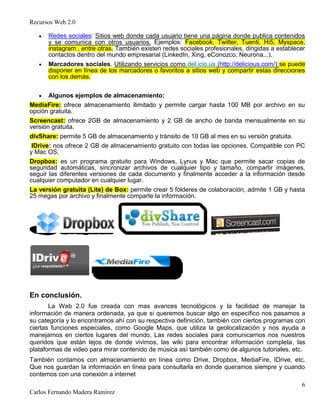 Recursos Web 2.0
6
Carlos Fernando Madera Ramírez
Redes sociales: Sitios web donde cada usuario tiene una página donde publica contenidos
y se comunica con otros usuarios. Ejemplos: Facebook, Twitter, Tuenti, Hi5, Myspace,
instagram , entre otras. También existen redes sociales profesionales, dirigidas a establecer
contactos dentro del mundo empresarial (LinkedIn, Xing, eConozco, Neurona...).
Marcadores sociales. Utilizando servicios como del.icio.us (http://delicious.com/) se puede
disponer en línea de los marcadores o favoritos a sitios web y compartir estas direcciones
con los demás.
Algunos ejemplos de almacenamiento:
MediaFire: ofrece almacenamiento ilimitado y permite cargar hasta 100 MB por archivo en su
opción gratuita.
Screencast: ofrece 2GB de almacenamiento y 2 GB de ancho de banda mensualmente en su
versión gratuita.
divShare: permite 5 GB de almacenamiento y tránsito de 10 GB al mes en su versión gratuita.
IDrive: nos ofrece 2 GB de almacenamiento gratuito con todas las opciones. Compatible con PC
y Mac OS.
Dropbox: es un programa gratuito para Windows, Lynus y Mac que permite sacar copias de
seguridad automáticas, sincronizar archivos de cualquier tipo y tamaño, compartir imágenes,
seguir las diferentes versiones de cada documento y finalmente acceder a la información desde
cualquier computador en cualquier lugar.
La versión gratuita (Lite) de Box: permite crear 5 fólderes de colaboración, admite 1 GB y hasta
25 megas por archivo y finalmente comparte la información.
En conclusión.
La Web 2.0 fue creada con mas avances tecnológicos y la facilidad de manejar la
información de manera ordenada, ya que si queremos buscar algo en específico nos pasamos a
su categoría y lo encontramos ahí con su respectiva definición, también con ciertos programas con
ciertas funciones especiales, como Google Maps, que utiliza la geolocalización y nos ayuda a
manejarnos en ciertos lugares del mundo, Las redes sociales para comunicarnos nos nuestros
queridos que están lejos de donde vivimos, las wiki para encontrar información completa, las
plataformas de video para mirar contenido de música así también como de algunos tutoriales, etc.
También contamos con almacenamiento en línea como Drive, Dropbox, MediaFire, IDrive, etc.
Que nos guardan la información en línea para consultarla en donde queramos siempre y cuando
contemos con una conexión a internet
 
