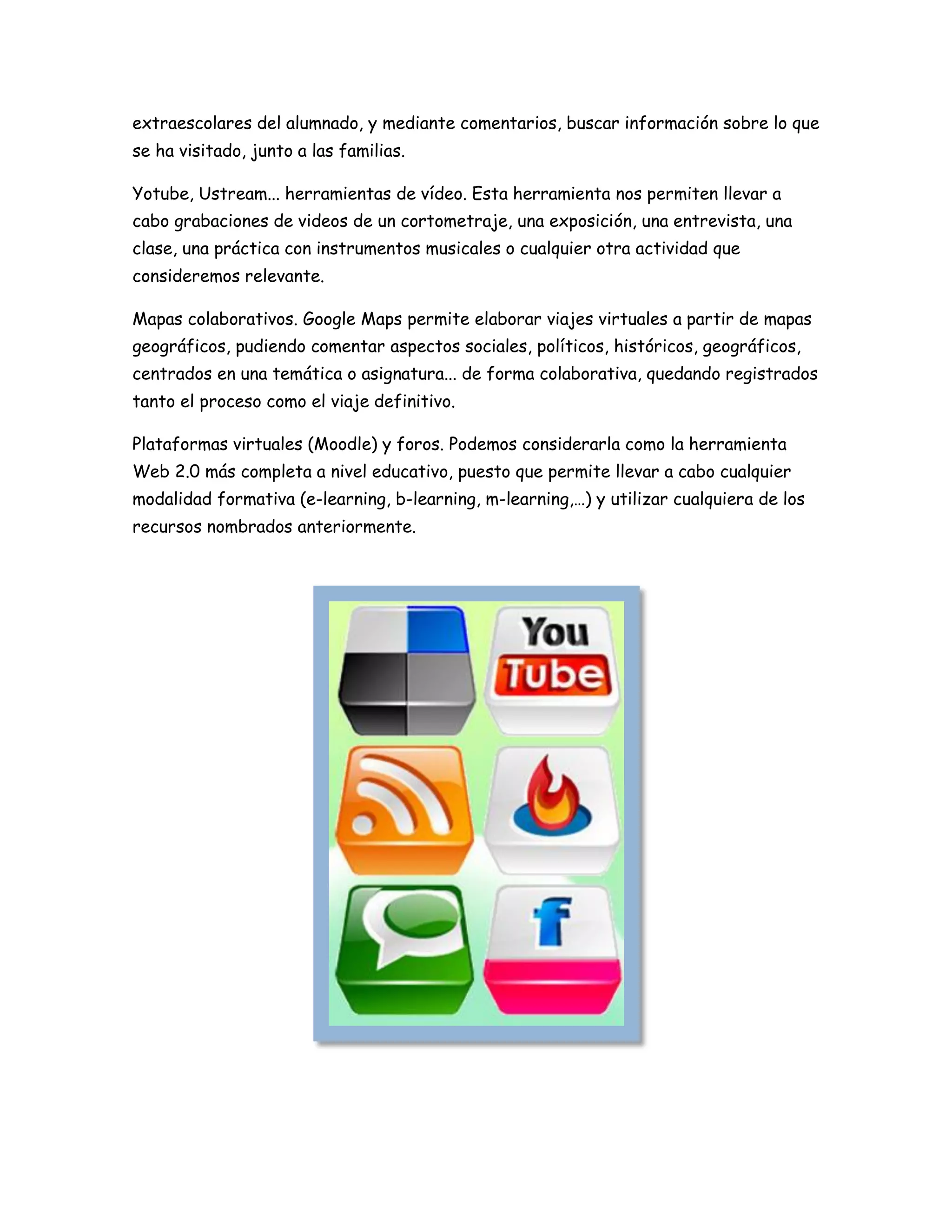 extraescolares del alumnado, y mediante comentarios, buscar información sobre lo que
se ha visitado, junto a las familias.
Yotube, Ustream... herramientas de vídeo. Esta herramienta nos permiten llevar a
cabo grabaciones de videos de un cortometraje, una exposición, una entrevista, una
clase, una práctica con instrumentos musicales o cualquier otra actividad que
consideremos relevante.
Mapas colaborativos. Google Maps permite elaborar viajes virtuales a partir de mapas
geográficos, pudiendo comentar aspectos sociales, políticos, históricos, geográficos,
centrados en una temática o asignatura... de forma colaborativa, quedando registrados
tanto el proceso como el viaje definitivo.
Plataformas virtuales (Moodle) y foros. Podemos considerarla como la herramienta
Web 2.0 más completa a nivel educativo, puesto que permite llevar a cabo cualquier
modalidad formativa (e-learning, b-learning, m-learning,…) y utilizar cualquiera de los
recursos nombrados anteriormente.
 