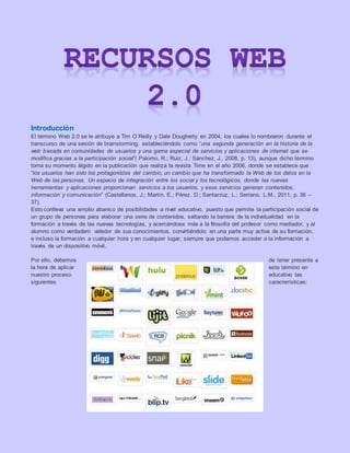 Introducción
El término Web 2.0 se le atribuye a Tim O´Reilly y Dale Dougherty en 2004, los cuales lo nombraron durante el
transcurso de una sesión de brainstorming, estableciéndolo como “una segunda generación en la historia de la
web basada en comunidades de usuarios y una gama especial de servicios y aplicaciones de internet que se
modifica gracias a la participación social”( Palomo, R.; Ruiz, J.; Sánchez, J., 2008, p. 13), aunque dicho término
toma su momento álgido en la publicación que realiza la revista Time en el año 2006, donde se establece que
“los usuarios han sido los protagonistas del cambio, un cambio que ha transformado la Web de los datos en la
Web de las personas. Un espacio de integración entre los social y los tecnológicos, donde las nuevas
herramientas y aplicaciones proporcionan servicios a los usuarios, y esos servicios generan contenidos,
información y comunicación” (Castellanos, J.; Martín, E.; Pérez, D.; Santacruz, L.; Serrano, L.M., 2011, p. 36 –
37).
Esto conlleva una amplio abanico de posibilidades a nivel educativo, puesto que permite la participación social de
un grupo de personas para elaborar una serie de contenidos, saltando la barrera de la individualidad en la
formación a través de las nuevas tecnologías, y acercándose más a la filosofía del profesor como mediador, y al
alumno como verdadero valedor de sus conocimientos, convirtiéndolo en una parte muy activa de su formación,
e incluso la formación a cualquier hora y en cualquier lugar, siempre que podamos acceder a la información a
través de un dispositivo móvil.
Por ello, debemos de tener presente a
la hora de aplicar este término en
nuestro proceso educativo las
siguientes características:
 