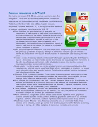 Recursos pedagógicos de la Web 2.0
Son muchos los recursos Web 2.0 que podemos encontrarnos para fines
pedagógicos. Todos estos recursos deben tener presente una serie de
aspectos que son fundamentales para ser considerados como herramientas
Web 2.0, permitiendo en todos ellos publicar, mezclar, compartir,
relacionarse y cooperar (Fernández, E.). Si falla alguno de estos elementos
no podemos considerarlos como herramientas Web 2.0.
 Blogs. Los blogs son herramientas para la generación de
conocimiento. A nivel docente se suele utilizar como repositorio
de contenidos didácticos que quedan expuestos al comentario de
los aprendices o como instrumento de comunicación en el aula,
para el anuncio de eventos, sesiones de tutoría, etc. A nivel
discente se puede utilizar para reflejar la evolución de su
pensamiento y conocimientos durante un determinado periodo de
tiempo, o para publicar sus trabajos a la manera de un portafolio
y recibir comentarios al respecto.
 Wikis. Los Wikis significan colaboración. Los wikis acaban con la jerarquización y la unidireccionalidad
del aprendizaje y extienden el espacio y el tiempo de formación a cualquier lugar con conexión a
Internet. Se puede utilizar como espacio de comunicación, de colaboración, para realizar y presentar
tareas…
 Podcast y vodcast. Podcasts y vodcast permiten asistir a formación bajo demanda y libre de limitaciones
espacio – temporales. Los más conocidos son los denominados rss, los cuales permiten mantenerse al
día sobre las noticias que nos interesen, recibir actualizaciones sobre sitios favoritos, compartir
recursos profesionales, anunciar acontecimientos,…
 Redes sociales y mundos virtuales. Los mundos virtuales tienen un enorme potencial educativo al ser
maquetas vivas, entornos seguros para el aprendizaje activo y espacios para la simulación y el ensayo
y error, elementos claves para aprender haciendo. Actualmente es usado por personas de cualquier
nivel cultural y con distintos fines.
 Slideshare, Scribd y mapas conceptuales. Existen cientos de aplicaciones web para compartir archivos
de texto, presentaciones o crear mapas conceptuales, que luego podrán ser contrastados con otras
personas dentro o fuera del aula (alumnado, profesorado, familias, otras personas...).
 Flickr o Picasa. Son una herramienta para subir y compartir fotografías favoreciendo la participación de
familiares y el desarrollo de un currículum democrático. Hay docentes que utilizan estas plataformas
para compartir las fotos de las salidas extraescolares del alumnado, y mediante comentarios, buscar
información sobre lo que se ha visitado, junto a las familias.
 Yotube, Ustream... herramientas de vídeo. Esta herramienta nos permiten llevar a cabo grabaciones de
videos de un cortometraje, una exposición, una entrevista, una clase, una práctica con instrumentos
musicales o cualquier otra actividad que consideremos relevante.
 Mapas colaborativos. Google Maps permite elaborar viajes virtuales a partir de mapas geográficos,
pudiendo comentar aspectos sociales, políticos, históricos, geográficos, centrados en una temática o
asignatura... de forma colaborativa, quedando registrados tanto el proceso como el viaje definitivo.
 Plataformas virtuales (Moodle) y foros. Podemos considerarla como la herramienta Web 2.0 más
completa a nivel educativo, puesto que permite llevar a cabo cualquier modalidad formativa (e-learning,
b-learning, m-learning,…) y utilizar cualquiera de los recursos nombrados anteriormente.
 