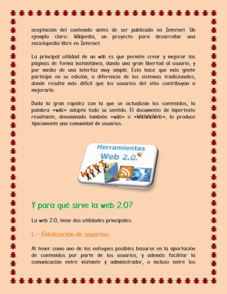 aceptación del contenido antes de ser publicado en Internet. Un
ejemplo claro: Wikipedia, un proyecto para desarrollar una
enciclopedia libre en Internet.
La principal utilidad de un wiki es que permite crear y mejorar las
páginas de forma instantánea, dando una gran libertad al usuario, y
por medio de una interfaz muy simple. Esto hace que más gente
participe en su edición, a diferencia de los sistemas tradicionales,
donde resulta más difícil que los usuarios del sitio contribuyan a
mejorarlo.
Dada la gran rapidez con la que se actualizan los contenidos, la
palabra «wiki» adopta todo su sentido. El documento de hipertexto
resultante, denominado también «wiki» o «WikiWikiWeb», lo produce
típicamente una comunidad de usuarios.
Y para qué sirve la web 2.0?
La web 2.0, tiene dos utilidades principales:
1 .- Fidelización de usuarios:
Al tener como uno de los enfoques posibles basarse en la aportación
de contenidos por parte de los usuarios, y además facilitar la
comunicación entre visitante y administrador, o incluso entre los
 