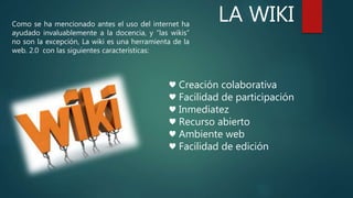LA WIKIComo se ha mencionado antes el uso del internet ha
ayudado invaluablemente a la docencia, y “las wikis”
no son la excepción, La wiki es una herramienta de la
web. 2.0 con las siguientes características:
♥ Creación colaborativa
♥ Facilidad de participación
♥ Inmediatez
♥ Recurso abierto
♥ Ambiente web
♥ Facilidad de edición
 