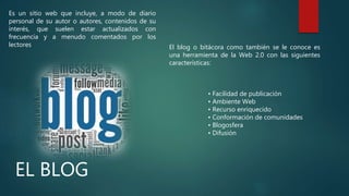 EL BLOG
El blog o bitácora como también se le conoce es
una herramienta de la Web 2.0 con las siguientes
características:
Es un sitio web que incluye, a modo de diario
personal de su autor o autores, contenidos de su
interés, que suelen estar actualizados con
frecuencia y a menudo comentados por los
lectores
• Facilidad de publicación
• Ambiente Web
• Recurso enriquecido
• Conformación de comunidades
• Blogosfera
• Difusión
 