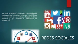 REDES SOCIALES
Son sitios de Internet formados por comunidades de
individuos que comparten intereses o actividades,
como pueden ser parentesco, trabajo, hobbies,
escolares y que permiten el intercambio de
información.
 
