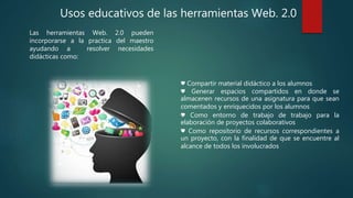Usos educativos de las herramientas Web. 2.0
Las herramientas Web. 2.0 pueden
incorporarse a la practica del maestro
ayudando a resolver necesidades
didácticas como:
♥ Compartir material didáctico a los alumnos
♥ Generar espacios compartidos en donde se
almacenen recursos de una asignatura para que sean
comentados y enriquecidos por los alumnos
♥ Como entorno de trabajo de trabajo para la
elaboración de proyectos colaborativos
♥ Como repositorio de recursos correspondientes a
un proyecto, con la finalidad de que se encuentre al
alcance de todos los involucrados
 