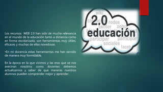 Los recursos WEB 2.0 han sido de mucha relevancia
en el mundo de la educación tanto a distancia como
en forma escolarizada, son herramientas muy útiles,
eficaces y muchas de ellas novedosas.
•En mi docencia estas herramientas me han servido
de manera muy formidable.
En la época en la que vivimos y las eras que se nos
avecinan nosotros como docentes debemos
actualizarnos y saber de que maneras nuestros
alumnos pueden comprender mejor y aprender.
 