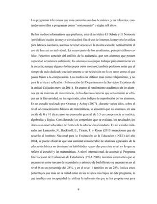 9
Los programas televisivos que más comentan son los de música, y las teleseries, con-
tando entre ellos a programas como “ventaneando” o algún talk show.
De los medios informativos que prefieren, está el periódico El Debate y El Noroeste
(periódicos locales de mayor circulación). En el uso de Internet, la mayoría lo utiliza
para labores escolares, además de tener acceso en la misma escuela; normalmente el
uso de Internet es individual. La mayor parte de los estudiantes, poseen teléfono ce-
lular. Podemos concluir del análisis de la audiencia, que son alumnos que poseen
capacidad económica suficiente; los alumnos no ocupan trabajar para mantenerse en
la escuela; aunque algunos lo hacen por otros motivos; también podemos notar que el
tiempo de ocio dedicado exclusivamente a ver televisión no lo es tanto como el que
pasan frente a la computadora. Los medios lo utilizan más como relajamiento, y no
para la crítica o reflexión. (Información del Departamento de Servicios Escolares de
la unidad Culiacán enero de 2011). En cuanto al rendimiento académico de los alum-
nos en las materias de matemáticas, en las diversas carreras que actualmente se ofre-
cen en la Universidad, se ha registrado, altos índices de reprobación de los alumnos,
En un estudio realizado por Oramas y Achoy (2007) , durante varios años, sobre el
nivel de conocimientos básicos de matemáticas, se encontró que los alumnos, en una
escala de 0 a 10 alcanzaron un promedio general de 3.5 en competencia aritmética,
algebraica y lógica. Considerando los contenidos que se evalúan, los resultados los
ubica a un nivel educativo de finales de la educación secundaria. En un estudio reali-
zado por Larrazolo, N., Backhoff, E., Tirado, F. y Rosas (2010) mencionan que de
acuerdo al Instituto Nacional para la Evaluación de la Educación (INEE) del año
2004, se puede observar que una cantidad considerable de alumnos egresados de la
educación básica no dominan las habilidades requeridas para éste nivel en lo que se
refiere al español y las matemáticas. A nivel internacional, de acuerdo al Programa
Internacional de Evaluación de Estudiantes (PISA 2006), nuestros estudiantes que se
encuentran entre tercero de secundaria y primero de bachillerato se encuentran en el
nivel 0 en un porcentaje del 28%, y en el nivel 1 también en un 28%. Indica estos
porcentajes que más de la mitad están en los niveles más bajos de este programa, lo
que implica una incapacidad de utilizar la información que se les proporciona para
 