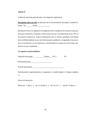 181
Anexo 2.
Cedula de entrevista para docentes. Investigación exploratoria
Percepción sobre las TIC de docentes de la Universidad de Occidente, Unidad Cu-
liacán No. _______Fecha ______________
Declaración ética: La siguiente investigación tiene el propósito de conocer la percep-
ción que el docente y el alumno, tienen acerca del uso e incorporación de las TIC en
los procesos educativos. Toda la información que se solicite, guardará el privilegio
de la confidencialidad; su uso será estrictamente académico y respetando a las perso-
nas y la institución, en sus opiniones y manifestando no usarlas con otros fines, dis-
tintos a los que se plantean.
A) Aspectos socioeconómicos
Edad del encuestado ____________ Género___ M ( ) F( )
Perfil profesional________________________
Área de adscripción ___________________________________
Nombramiento: supernumerario ( ), asignatura ( ), medio tiempo ( ), Tiempo completo
( )
Años en la docencia:
Menos de 5 años ( ), de 5 a 10 años ( ), de 10 a 15 ( ), más de 15 años ( )
 
