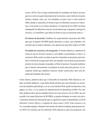 25
assets o SCO). Esto se logra estableciendo los metadatos de dichos recursos,
que no es otra cosa que la descripción de los mismos: autor, fecha de creación,
formato, tamaño, costo, etc. Los metadatos se unen a uno o varios archivos
XML, donde se especifica, la forma en que los diferentes recursos se relacio-
nan; a este archivo se le llama manifiesto. La mayoría de los LMS, necesitan
empaquetar los diferentes recursos, de tal manera que el paquete contenga los
recursos, y el manifiesto, que indica la forma en que se relacionan entre sí.
El entorno de ejecución. Establece los requerimientos necesarios del LMS,
para que el paquete SCORM pueda ejecutarse; es decir, que responda a las
acciones que el usuario realizará, y las operaciones que debe realizar el LMS.
El modelo de secuencia y de navegación. El diseño didáctico, establecerá la
forma en que los diversos recursos y actividades se presentarán, es decir: su
secuencia. Debe existir un orden en que los contenidos se presentan, pero tam-
bién, la forma de navegar entre ellos, por ejemplo: una secuencia que presente
primero la teoría, después el ejemplo y al final el ejercicio. Se puede establecer
que el alumno forzosamente vea primero la teoría antes del ejercicio. La na-
vegación tendrá que establecer entonces ciertas restricciones, pero esto de-
pende del diseñador del recurso.
Como síntesis, podemos decir que el desarrollo de materiales Web educativos, im-
plica un diseño didáctico, y que dicho diseño permite que sean utilizados en un pro-
ceso de enseñanza aprendizaje; a su vez, este material Web, puede incorporarse a una
página, un sitio, o a un sistema de administración de aprendizaje (LMS). Por otro
lado, podemos decir que las unidades básicas de estos recursos son los ODA, que, de
acuerdo a las especificaciones de SCORM, se pueden distinguir en assets (un activo
o elemento mínimo de información que es significativo para el aprendizaje); un SCO
(Sharable Content Object), o conjunto de varios assets o SCO. Estos recursos a su
vez, se pueden agregar o disponer nuevamente de manera compleja, para generar nue-
vos SCO. Se concluye que los materiales Web educativos, para esta propuesta, son
 