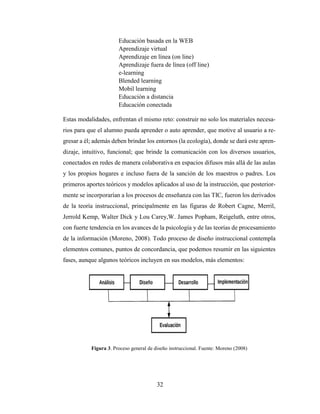 32
Educación basada en la WEB
Aprendizaje virtual
Aprendizaje en línea (on line)
Aprendizaje fuera de línea (off line)
e-learning
Blended learning
Mobil learning
Educación a distancia
Educación conectada
Estas modalidades, enfrentan el mismo reto: construir no solo los materiales necesa-
rios para que el alumno pueda aprender o auto aprender, que motive al usuario a re-
gresar a él; además deben brindar los entornos (la ecología), donde se dará este apren-
dizaje, intuitivo, funcional; que brinde la comunicación con los diversos usuarios,
conectados en redes de manera colaborativa en espacios difusos más allá de las aulas
y los propios hogares e incluso fuera de la sanción de los maestros o padres. Los
primeros aportes teóricos y modelos aplicados al uso de la instrucción, que posterior-
mente se incorporarían a los procesos de enseñanza con las TIC, fueron los derivados
de la teoría instruccional, principalmente en las figuras de Robert Cagne, Merril,
Jerrold Kemp, Walter Dick y Lou Carey,W. James Popham, Reigeluth, entre otros,
con fuerte tendencia en los avances de la psicología y de las teorías de procesamiento
de la información (Moreno, 2008). Todo proceso de diseño instruccional contempla
elementos comunes, puntos de concordancia, que podemos resumir en las siguientes
fases, aunque algunos teóricos incluyen en sus modelos, más elementos:
Figura 3. Proceso general de diseño instruccional. Fuente: Moreno (2008)
 