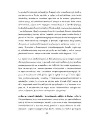 33
La aportación interesante en la práctica de estas teorías es que la mayoría tiende a
usar patrones en su diseño, los cuales se repiten en la aplicación de estrategias de
instrucción y solución de situaciones específicas con los alumnos, aprovechando
aquellas que ya han dado buenos resultados. Posterior al nacimiento de las teorías
instruccionales, nace un nuevo paradigma, como resultado de la actividad propia de
los diseñadores de software; frente a la problemática de la programación estructurada;
y que de hecho da vida al concepto de Objeto de Aprendizaje. Estamos hablando de
la programación orientada a objetos, concebida como una nueva forma de abordar el
proceso de solución a los problemas de programación y de abordar la complejidad del
mismo. Anteriormente se descomponía el problema en problemas más pequeños;
ahora con este paradigma lo importante es el escenario real en que operara el pro-
grama y la solución es descomponerlo en unidades pequeñas llamados objetos, que
en realidad son trozos de programas que pueden ser reutilizados, y tendrán un com-
portamiento similar a los que sucede en los escenarios reales (Izquierdo, 2012).
Los objetos son en realidad conjuntos de datos y funciones, que se usan para modelar
objetos reales; podemos pensar en que cada objeto tendrá atributos, (color, tamaño) y
comportamientos, (lo que se puede hacer con el objeto). Estos objetos se pueden com-
binar con otros y formar cadenas de eventos e incluso cambiar el comportamiento de
un objeto con relación a otros. Actualmente, este paradigma utiliza el Lenguaje Uni-
ficado de Modelamiento (UML por sus siglas en inglés), con el que se puede especi-
ficar, construir, documentar y visualizar el trabajo de programación considerando la
orientación a objetos. La premisa que subyace según Alvarado (2002), es que los
ODA surgen desde un nivel tecnológico más que pedagógico. En el intento de incor-
porar las TIC a la educación, han surgido muchas vertientes teóricas o de aproxima-
ciones al fenómeno, de las cuales solo rescatamos las siguientes:
La Teoría Uno de David Perkins y las inteligencias múltiples de Gadner. La Teoría
Uno establece que las personas aprenden más cuando se tiene una oportunidad razo-
nable y motivación suficiente para hacerlo; lo único que se debe hacer entonces es
ofrecer información lo más clara posible, promover la practica reflexiva, una reali-
mentación a los procesos de aprendizaje. La otra vertiente es de Gadner, que propone
 