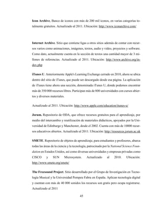 45
Icon Archive, Banco de iconos con más de 200 mil iconos, en varias categorías to-
talmente gratuitos. Actualizado al 2011. Ubicación: http://www.iconarchive.com/
Internet Archive. Sitio que contiene ligas a otros sitios además de contar con recur-
sos varios como animaciones, imágenes, textos, audio y video, proyectos y software.
Como dato, actualmente cuenta en la sección de textos una cantidad mayor de 3 mi-
llones de referencias. Actualizado al 2011. Ubicación: http://www.archive.org/in-
dex.php
iTunes U. Anteriormente Apple's Learning Exchange cerrado en 2010, ahora se ubica
dentro del sitio de iTunes, que puede ser descargado desde esa página. La aplicación
de iTunes tiene ahora una sección, denominada iTunes U, donde podemos encontrar
más de 350 000 recursos libres. Participan más de 800 universidades con cursos abier-
tos y diversos materiales.
Actualizado al 2011. Ubicación: http://www.apple.com/education/itunes-u/
Jorum. Repositorio de ODA, que ofrece recursos gratuitos para el aprendizaje, por
medio del intercambio y reutilización de materiales didácticos, apoyados por la Uni-
versidad de Edinburgo y Manchester, desde el 2002. Cuenta con más de 10000 recur-
sos educativos abiertos. Actualizado al 2011. Ubicación: http://resources.jorum.ac.uk
SMETE. Repositorio de objetos de aprendizaje, para estudiantes y profesores, abarca
todas las áreas de la ciencia y la tecnología, patrocinado por la National Science Foun-
dation en Estados Unidos, así como diversas universidades y empresas privadas como
CISCO y SUN Microsystem. Actualizado al 2010. Ubicación:
http://www.smete.org/smete/
The Freesound Project. Sitio desarrollado por el Grupo de Investigación en Tecno-
logía Musical y la Universidad Pompeu Fabra en España. Aplican tecnología digital
y cuentan con más de 40 000 sonidos los recursos son gratis pero ocupa registrarse.
Actualizado al 2011
 