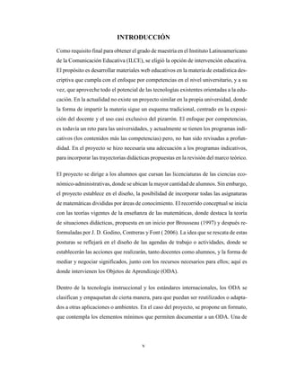 v
INTRODUCCIÓN
Como requisito final para obtener el grado de maestría en el Instituto Latinoamericano
de la Comunicación Educativa (ILCE), se eligió la opción de intervención educativa.
El propósito es desarrollar materiales web educativos en la materia de estadística des-
criptiva que cumpla con el enfoque por competencias en el nivel universitario, y a su
vez, que aproveche todo el potencial de las tecnologías existentes orientadas a la edu-
cación. En la actualidad no existe un proyecto similar en la propia universidad, donde
la forma de impartir la materia sigue un esquema tradicional, centrado en la exposi-
ción del docente y el uso casi exclusivo del pizarrón. El enfoque por competencias,
es todavía un reto para las universidades, y actualmente se tienen los programas indi-
cativos (los contenidos más las competencias) pero, no han sido revisadas a profun-
didad. En el proyecto se hizo necesaria una adecuación a los programas indicativos,
para incorporar las trayectorias didácticas propuestas en la revisión del marco teórico.
El proyecto se dirige a los alumnos que cursan las licenciaturas de las ciencias eco-
nómico-administrativas, donde se ubican la mayor cantidad de alumnos. Sin embargo,
el proyecto establece en el diseño, la posibilidad de incorporar todas las asignaturas
de matemáticas divididas por áreas de conocimiento. El recorrido conceptual se inicia
con las teorías vigentes de la enseñanza de las matemáticas, donde destaca la teoría
de situaciones didácticas, propuesta en un inicio por Brousseau (1997) y después re-
formuladas por J. D. Godino, Contreras y Font ( 2006). La idea que se rescata de estas
posturas se reflejará en el diseño de las agendas de trabajo o actividades, donde se
establecerán las acciones que realizarán, tanto docentes como alumnos, y la forma de
mediar y negociar significados, junto con los recursos necesarios para ellos; aquí es
donde intervienen los Objetos de Aprendizaje (ODA).
Dentro de la tecnología instruccional y los estándares internacionales, los ODA se
clasifican y empaquetan de cierta manera, para que puedan ser reutilizados o adapta-
dos a otras aplicaciones o ambientes. En el caso del proyecto, se propone un formato,
que contempla los elementos mínimos que permiten documentar a un ODA. Una de
 
