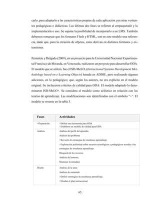 65
carlo, para adaptarlo a las características propias de cada aplicación con otras vertien-
tes pedagógicas o didácticas. Las últimas dos fases se refieren al empaquetado y la
implementación o uso. Se supone la posibilidad de incorporarlo a un LMS. También
debemos remarcar que los formatos Flash y HTML, son en este modelo una referen-
cia, dado que, para la creación de objetos, estos derivan en distintos formatos y ex-
tensiones.
Pernalete y Delgado (2009), en un proyecto para la Universidad Nacional Experimen-
tal Francisco de Miranda, en Venezuela, realizaron un proyecto para desarrollar ODA.
El modelo que se utilizó, fue el ISD-MeLO, (Instructional Systems Development Met-
hodology based on e-Learning Objects) basada en ADDIE, pero realizando algunas
adiciones, en lo pedagógico; que, según los autores, no era explícito en el modelo
original. Se incluyeron criterios de calidad para ODA. El modelo adaptado lo deno-
minaron ISD-MeLO+. Se considera el modelo como ecléctico en relación con las
teorías de aprendizaje. Las modificaciones son identificadas con el símbolo “+”. El
modelo se resume en la tabla 3.
Fases Actividades
+Preparación +Definir una taxonomía para ODA
+Establecer un modelo de calidad para ODA
Análisis Análisis del perfil del aprendiz,
Análisis del problema
+Revisión de estrategias de enseñanza aprendizaje
+Exploración preliminar sobre recursos tecnológicos y pedagógicos acordes a las
estrategias de enseñanza aprendizaje.
Búsqueda de los recursos
Análisis del entorno,
Mantener la metadata
Diseño Análisis de la tarea
Análisis de contenido
+Definir estrategias de enseñanza aprendizaje,
+Diseñar el plan instruccional
 