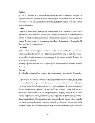 69
Análisis
Revisar el contenido de la materia y seleccionar el tema a desarrollar a partir de los
siguientes criterios: representan mayor dificultad para los alumnos, no existe material
relacionado con el tema, estadísticas sobre el índice de reprobación o ser tema común
a varias asignaturas
Diseño.
Especificar lo que se quiere del producto a) detección de necesidades, b) objetivos de
aprendizaje, c) definición del usuario y del contexto, d) selección de herramientas de
autoría, e) mapa conceptual del módulo, f) mapa de navegación del módulo, g) visión
general de cómo operará el programa; y como habrá de evaluarse el desempeño, h)
determinación de requerimientos.
Desarrollo
Trabajo interdisciplinario para la construcción del recurso atendiendo a las especifi-
caciones, incluye la interfaz, los contenidos desarrollados para su inclusión, imáge-
nes, gráficas, applets, guiones, programaciones, la integración y prueba de todos los
recursos seleccionados.
Prueba y depuración del producto, asegurar que el recurso cumpla con ciertos criterios
de calidad.
Entrega
Se realiza la producción final, se crear la documentación, y los manuales de usuarios,
La producción de software comercial se basa en estándares como los ISO, IEEE, entre
otros, donde existe una gran cantidad de personas involucradas con muchos roles, que
van desde la alta dirección, pasando por los clientes, el equipo de trabajo, que es nu-
meroso, hasta llegar al producto final y la entrega. En la producción de recursos Web
educativos, normalmente es el docente por iniciativa propia y la mayor de las veces
sin una preparación técnica, quien realiza todo el proceso de producción y postpro-
ducción dado el caso. Una alternativa hacia una metodología general más liviana, la
representa la metodología ágil o también conocida con Extreme Programming. En la
metodología ágil, el cliente es parte del equipo de desarrollo, se establecen grupos de
 