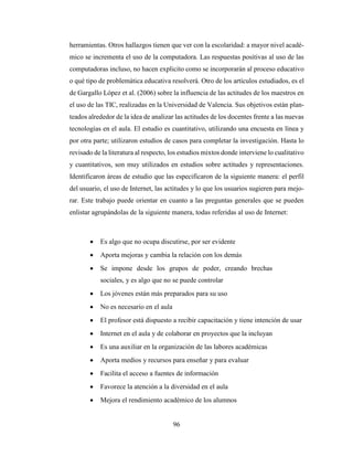 96
herramientas. Otros hallazgos tienen que ver con la escolaridad: a mayor nivel acadé-
mico se incrementa el uso de la computadora. Las respuestas positivas al uso de las
computadoras incluso, no hacen explicito como se incorporarán al proceso educativo
o qué tipo de problemática educativa resolverá. Otro de los artículos estudiados, es el
de Gargallo López et al. (2006) sobre la influencia de las actitudes de los maestros en
el uso de las TIC, realizadas en la Universidad de Valencia. Sus objetivos están plan-
teados alrededor de la idea de analizar las actitudes de los docentes frente a las nuevas
tecnologías en el aula. El estudio es cuantitativo, utilizando una encuesta en línea y
por otra parte; utilizaron estudios de casos para completar la investigación. Hasta lo
revisado de la literatura al respecto, los estudios mixtos donde interviene lo cualitativo
y cuantitativos, son muy utilizados en estudios sobre actitudes y representaciones.
Identificaron áreas de estudio que las especificaron de la siguiente manera: el perfil
del usuario, el uso de Internet, las actitudes y lo que los usuarios sugieren para mejo-
rar. Este trabajo puede orientar en cuanto a las preguntas generales que se pueden
enlistar agrupándolas de la siguiente manera, todas referidas al uso de Internet:
 Es algo que no ocupa discutirse, por ser evidente
 Aporta mejoras y cambia la relación con los demás
 Se impone desde los grupos de poder, creando brechas
sociales, y es algo que no se puede controlar
 Los jóvenes están más preparados para su uso
 No es necesario en el aula
 El profesor está dispuesto a recibir capacitación y tiene intención de usar
 Internet en el aula y de colaborar en proyectos que la incluyan
 Es una auxiliar en la organización de las labores académicas
 Aporta medios y recursos para enseñar y para evaluar
 Facilita el acceso a fuentes de información
 Favorece la atención a la diversidad en el aula
 Mejora el rendimiento académico de los alumnos
 