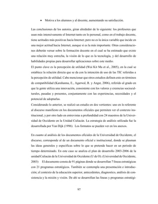 97
 Motiva a los alumnos y al docente, aumentando su satisfacción.
Las conclusiones de los autores, giran alrededor de lo siguiente: los profesores que
usan más intensivamente el Internet tanto en lo personal, como en el trabajo docente,
tiene actitudes más positivas hacia Internet; pero no es la única variable que incide en
una mejor actitud hacia Internet, aunque si es la más importante. Otras consideracio-
nes deberán versar sobre la formación docente en el cual se ha estimado que existe
una relación muy estrecha, la visión de lo que es la tecnología, y del desarrollo de
habilidades propias para desarrollar aplicaciones sobre este medio.
El punto clave es la percepción de utilidad (Wai Kit Ma et al., 2005), en la cual se
establece la relación directa que se da con la intención de uso de las TIC referidas a
la percepción de utilidad. Cabe mencionar que otros estudios definen esto en términos
de compatibilidad (Karahanna, E., Agarwal, R. y Angst, 2006), referido al grado en
que la gente utiliza una innovación, consistente con los valores y creencias sociocul-
turales, pasadas y presentes, conjuntamente con las experiencias, necesidades y el
potencial de adoptarlas.
Considerando lo anterior, se realizó un estudio en dos vertientes: uno en lo referente
al discurso manifiesto en los documentos oficiales que permiten ver el contexto ins-
titucional, y por otro lado en entrevistas a profundidad con 24 maestros de la Univer-
sidad de Occidente en la Unidad Culiacán. La estrategia de análisis utilizada fue la
desarrollada por Van Dijk (1996). Los formatos se pueden ver en los anexos.
En cuanto al análisis de los documentos oficiales de la Universidad de Occidente, el
discurso, corresponde al de un documento oficial e institucional, donde se plasman
las ideas generales y específicas sobre lo que se pretende hacer en un periodo de
tiempo determinado. En este caso se analiza el plan de desarrollo 2003-2006 de la
unidad Culiacán de la Universidad de Occidente (U de O). (Universidad de Occidente,
2003) El documento consta de 91 páginas donde se desarrollan 7 líneas estratégicas
con 21 programas estratégicos. También se contempla una presentación e introduc-
ción; el contexto de la educación superior, antecedentes, diagnostico, análisis de con-
sistencia y la misión y visión. De ahí se desarrollan las líneas y programas estratégi-
 