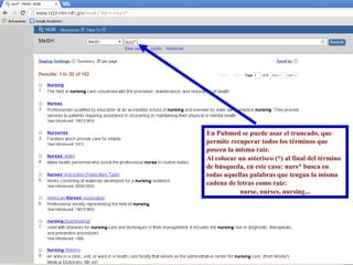 En Pubmed se puede usar el truncado, que 
permite recuperar todos los términos que 
poseen la misma raíz. 
Al colocar un asterisco (*) al final del término 
de búsqueda, en este caso: nurs* busca en 
todas aquellas palabras que tengan la misma 
cadena de letras como raíz: 
nurse, nurses, nursing... 
 