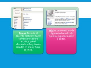 Tareas. Permite al
docente calificar y hacer
comentarios sobre
archivos que el
alumnado sube y tareas
creadas en línea y fuera
de línea.
Wiki es una colección de
páginas web en donde
cualquiera puede añadir
o editar.
 