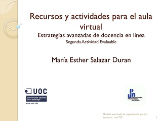 Recursos y actividades para el aula
             virtual
  Estrategias avanzadas de docencia en línea
             Segunda Actividad Evaluable



       María Esther Salazar Duran




                                Modulo avanzado de capacitación para la
                                docencia con TIC                          1
 
