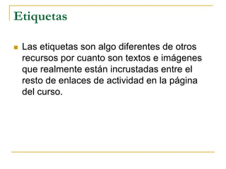 Etiquetas

   Las etiquetas son algo diferentes de otros
    recursos por cuanto son textos e imágenes
    que realmente están incrustadas entre el
    resto de enlaces de actividad en la página
    del curso.
 