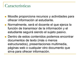 Caracteristicas

   Moodle proporciona recursos y actividades para
    ofrecer información al estudiante.
   Normalmente, será el docente el que ejerza la
    función de transmisor de la información y el
    estudiante seguirá siendo el sujeto pasivo.
   Dentro de estos contenidos podemos encontrar
    documentos de texto (más o menos
    estructurados), presentaciones multimedia,
    páginas web o cualquier otro documento que
    sirva para ofrecer información.
 
