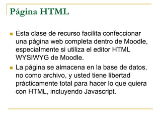 Página HTML

   Esta clase de recurso facilita confeccionar
    una página web completa dentro de Moodle,
    especialmente si utiliza el editor HTML
    WYSIWYG de Moodle.
   La página se almacena en la base de datos,
    no como archivo, y usted tiene libertad
    prácticamente total para hacer lo que quiera
    con HTML, incluyendo Javascript.
 