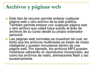 Archivos y páginas web

   Este tipo de recurso permite enlazar cualquier
    página web u otro archivo de la web pública.
    También permite enlazar con cualquier página web
    u otro archivo que usted haya subido al área de
    archivos de su curso desde su propio ordenador
    personal.
   Las páginas web normales se muestran tal cual, en
    tanto que los archivos multimedia se tratan de modo
    inteligente y pueden incrustarse dentro de una
    página web. Por ejemplo, los archivos MP3 pueden
    mostrarse utilizando un reproductor incorporado, así
    como los archivos de video, animaciones flash y así
    sucesivamente.
 