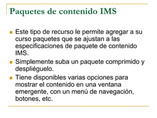 Paquetes de contenido IMS

   Este tipo de recurso le permite agregar a su
    curso paquetes que se ajustan a las
    especificaciones de paquete de contenido
    IMS.
   Simplemente suba un paquete comprimido y
    despliéguelo.
   Tiene disponibles varias opciones para
    mostrar el contenido en una ventana
    emergente, con un menú de navegación,
    botones, etc.
 