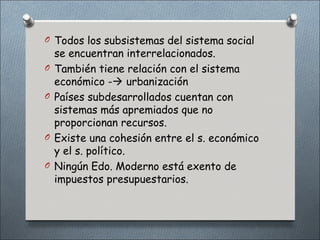 O Todos los subsistemas del sistema social
    se encuentran interrelacionados.
O   También tiene relación con el sistema
    económico - urbanización
O   Países subdesarrollados cuentan con
    sistemas más apremiados que no
    proporcionan recursos.
O   Existe una cohesión entre el s. económico
    y el s. político.
O   Ningún Edo. Moderno está exento de
    impuestos presupuestarios.
 
