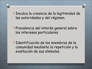  Inculca la creencia de la legitimidad de
 las autoridades y del régimen.

 Prevalencia del interés general sobre
 los intereses particulares

 Identificación de los miembros de la
 comunidad mediante la repetición y la
 exaltación de sus símbolos
 