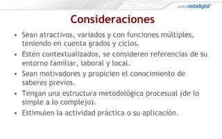 Consideraciones
•  Sean atractivos, variados y con funciones múltiples,
teniendo en cuenta grados y ciclos.
•  Estén contextualizados, se consideren referencias de su
entorno familiar, laboral y local.
•  Sean motivadores y propicien el conocimiento de
saberes previos.
•  Tengan una estructura metodológica procesual (de lo
simple a lo complejo).
•  Estimulen la actividad práctica o su aplicación.
 
