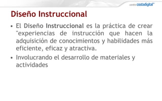 Diseño Instruccional
•  El Diseño Instruccional es la práctica de crear
"experiencias de instrucción que hacen la
adquisición de conocimientos y habilidades más
eficiente, eficaz y atractiva.
•  Involucrando el desarrollo de materiales y
actividades
 