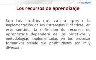 Los recursos de aprendizaje
Son los medios que van a apoyar la
implementación de las Estrategias Didácticas, en
este sentido, la definición de recursos de
Aprendizaje dependerá de los objetivos y
metodologías implementadas en los procesos
formativos siendo sus posibilidades son muy
diversas.
 