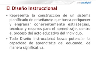 El Diseño Instruccional
•  Representa la construcción de un sistema
planificado de enseñanzas que busca enriquecer
y engranar coherentemente estrategias,
técnicas y recursos para el aprendizaje, dentro
el proceso del acto educativo del individuo.
•  Todo Diseño instruccional busca potenciar la
capacidad de aprendizaje del educando, de
manera significativa.
 