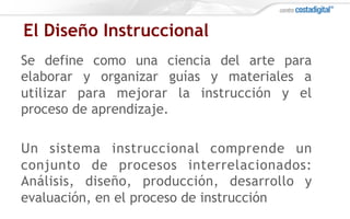 El Diseño Instruccional
Se define como una ciencia del arte para
elaborar y organizar guías y materiales a
utilizar para mejorar la instrucción y el
proceso de aprendizaje.
Un sistema instruccional comprende un
conjunto de procesos interrelacionados:
Análisis, diseño, producción, desarrollo y
evaluación, en el proceso de instrucción
 